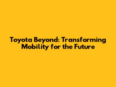 Toyota Beyond: Transforming Mobility for the Future