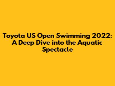 Toyota US Open Swimming 2022: A Deep Dive into the Aquatic Spectacle