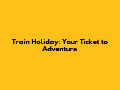 Train Holiday: Your Ticket to Adventure