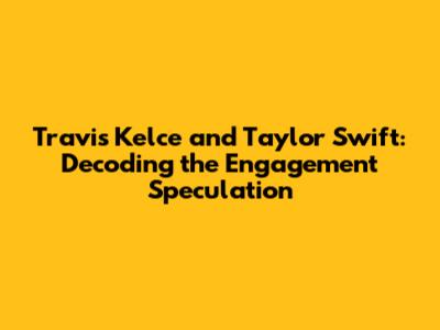 Travis Kelce and Taylor Swift: Decoding the Engagement Speculation