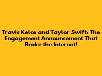 Travis Kelce and Taylor Swift: The Engagement Announcement That Broke the Internet!