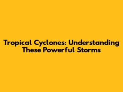 Tropical Cyclones: Understanding These Powerful Storms
