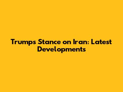 Trump's Stance on Iran: Latest Developments
