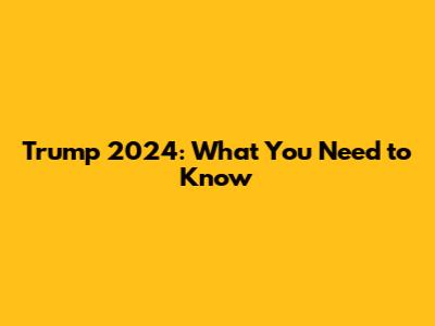 Trump 2024: What You Need to Know