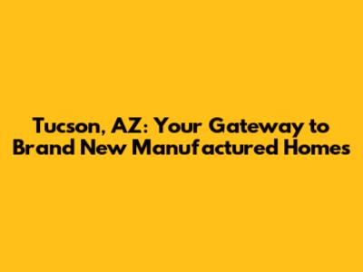Tucson, AZ: Your Gateway to Brand New Manufactured Homes