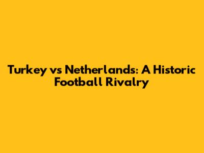 Turkey vs Netherlands: A Historic Football Rivalry