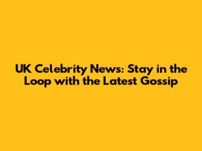 UK Celebrity News: Stay in the Loop with the Latest Gossip
