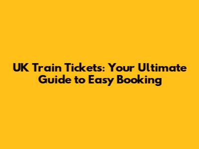 UK Train Tickets: Your Ultimate Guide to Easy Booking