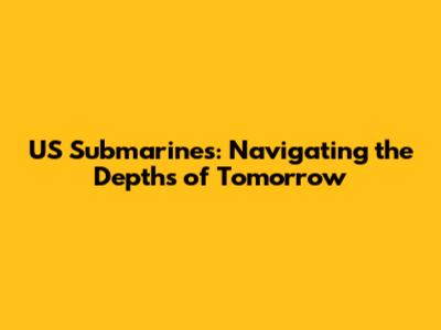 US Submarines: Navigating the Depths of Tomorrow
