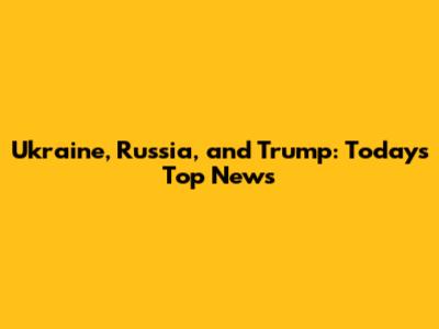 Ukraine, Russia, and Trump: Today's Top News