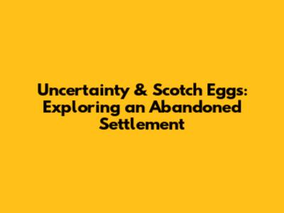 Uncertainty & Scotch Eggs: Exploring an Abandoned Settlement