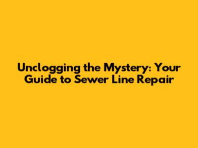 Unclogging the Mystery: Your Guide to Sewer Line Repair