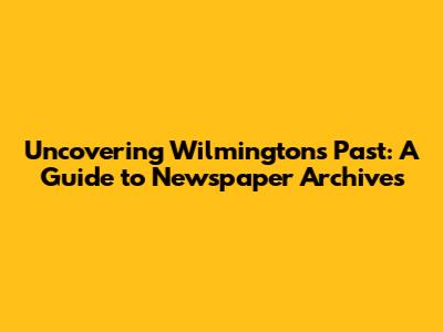 Uncovering Wilmington's Past: A Guide to Newspaper Archives