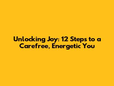 Unlocking Joy: 12 Steps to a Carefree, Energetic You