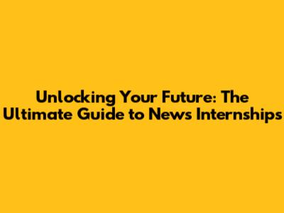 Unlocking Your Future: The Ultimate Guide to News Internships
