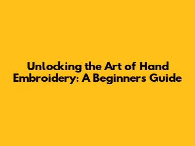 Unlocking the Art of Hand Embroidery: A Beginner's Guide