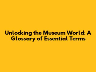 Unlocking the Museum World: A Glossary of Essential Terms