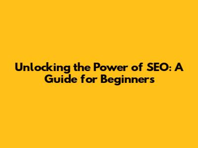 Unlocking the Power of SEO: A Guide for Beginners
