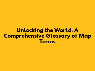 Unlocking the World: A Comprehensive Glossary of Map Terms