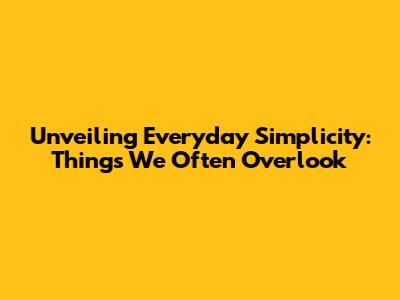 Unveiling Everyday Simplicity: Things We Often Overlook
