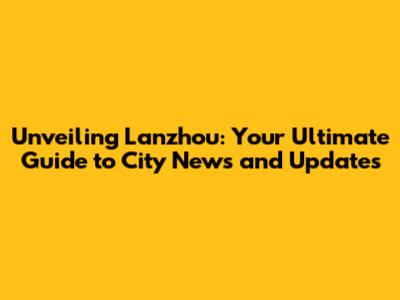 Unveiling Lanzhou: Your Ultimate Guide to City News and Updates