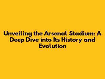 Unveiling the Arsenal Stadium: A Deep Dive into Its History and Evolution