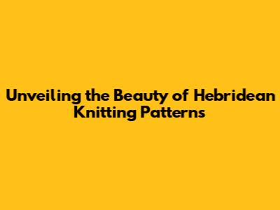Unveiling the Beauty of Hebridean Knitting Patterns