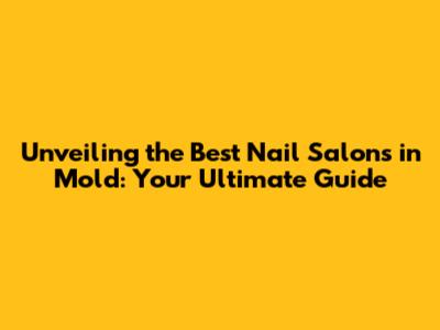 Unveiling the Best Nail Salons in Mold: Your Ultimate Guide