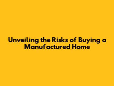 Unveiling the Risks of Buying a Manufactured Home