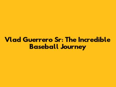 Vlad Guerrero Sr: The Incredible Baseball Journey