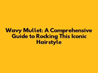 Wavy Mullet: A Comprehensive Guide to Rocking This Iconic Hairstyle