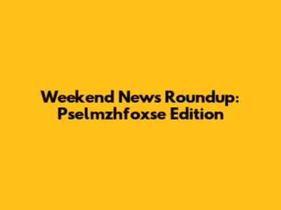 Weekend News Roundup: Pselmzhfoxse Edition
