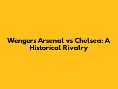 Wenger's Arsenal vs Chelsea: A Historical Rivalry