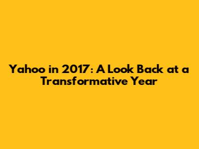 Yahoo in 2017: A Look Back at a Transformative Year