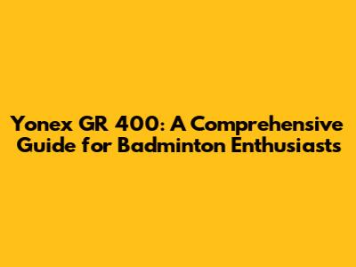 Yonex GR 400: A Comprehensive Guide for Badminton Enthusiasts
