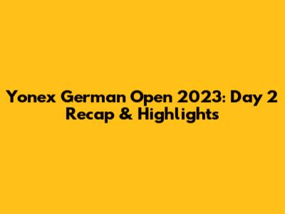 Yonex German Open 2023: Day 2 Recap & Highlights