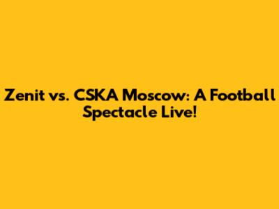 Zenit vs. CSKA Moscow: A Football Spectacle Live!