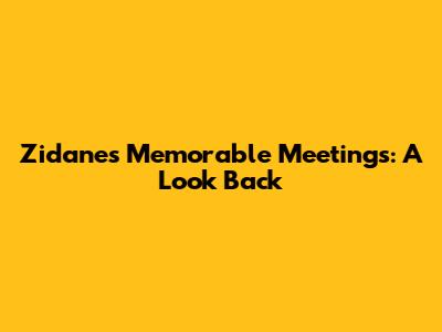 Zidane's Memorable Meetings: A Look Back