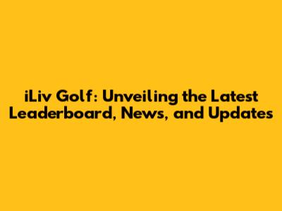 iLiv Golf: Unveiling the Latest Leaderboard, News, and Updates