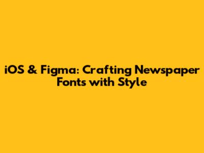 iOS & Figma: Crafting Newspaper Fonts with Style