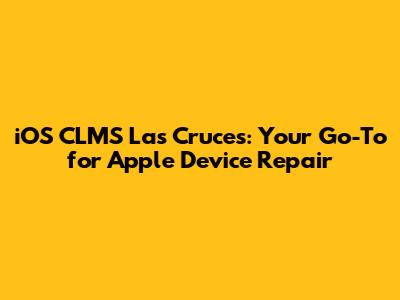 iOS CLMS Las Cruces: Your Go-To for Apple Device Repair