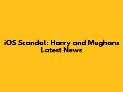 iOS Scandal: Harry and Meghan's Latest News