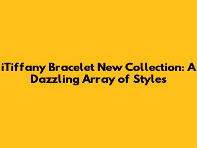 iTiffany Bracelet New Collection: A Dazzling Array of Styles