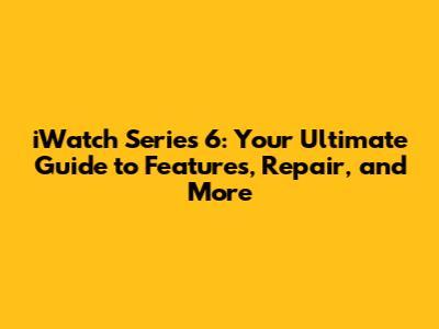 iWatch Series 6: Your Ultimate Guide to Features, Repair, and More