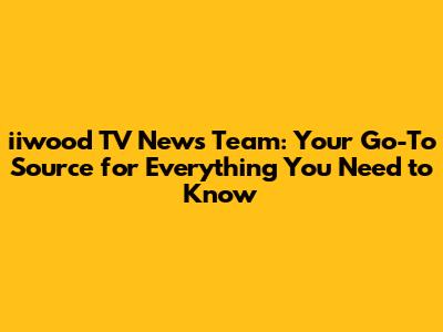 iiwood TV News Team: Your Go-To Source for Everything You Need to Know
