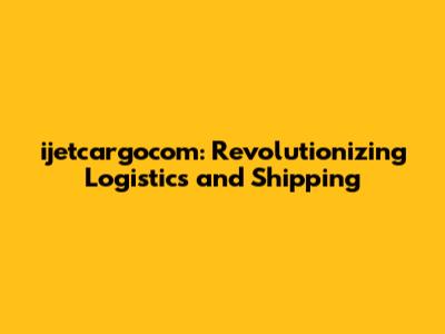 ijetcargocom: Revolutionizing Logistics and Shipping